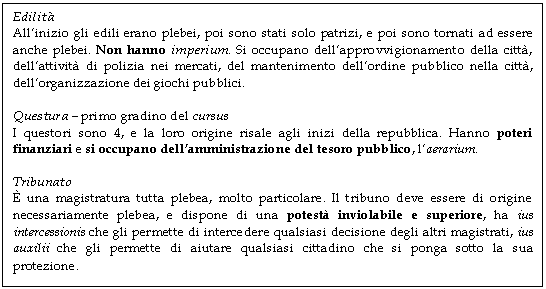 Text Box: Edilit
All'inizio gli edili erano plebei, poi sono stati solo patrizi, e poi sono tornati ad essere anche plebei. Non hanno imperium. Si occupano dell'approvvigionamento della citt, dell'attivit di polizia nei mercati, del mantenimento dell'ordine pubblico nella citt, dell'organizzazione dei giochi pubblici.

Questura - primo gradino del cursus
I questori sono 4, e la loro origine risale agli inizi della repubblica. Hanno poteri finanziari e si occupano dell'amministrazione del tesoro pubblico, l'aerarium.

Tribunato
 una magistratura tutta plebea, molto particolare. Il tribuno deve essere di origine necessariamente plebea, e dispone di una potest inviolabile e superiore, ha ius intercessionis che gli permette di intercedere qualsiasi decisione degli altri magistrati, ius auxilii che gli permette di aiutare qualsiasi cittadino che si ponga sotto la sua protezione.
