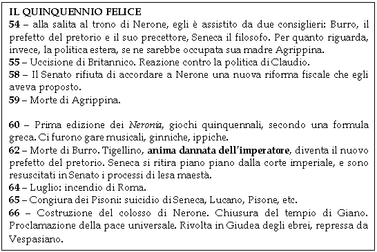 Text Box: IL QUINQUENNIO FELICE
54 - alla salita al trono di Nerone, egli  assistito da due consiglieri: Burro, il prefetto del pretorio e il suo precettore, Seneca il filosofo. Per quanto riguarda, invece, la politica estera, se ne sarebbe occupata sua madre Agrippina.
55 - Uccisione di Britannico. Reazione contro la politica di Claudio.
58 - Il Senato rifiuta di accordare a Nerone una nuova riforma fiscale che egli aveva proposto.
59 - Morte di Agrippina.

60 - Prima edizione dei Neronia, giochi quinquennali, secondo una formula greca. Ci furono gare musicali, ginniche, ippiche.
62 - Morte di Burro. Tigellino, anima dannata dell'imperatore, diventa il nuovo prefetto del pretorio. Seneca si ritira piano piano dalla corte imperiale, e sono resuscitati in Senato i processi di lesa maest.
64 - Luglio: incendio di Roma.
65 - Congiura dei Pisoni: suicidio di Seneca, Lucano, Pisone, etc.
66 - Costruzione del colosso di Nerone. Chiusura del tempio di Giano. Proclamazione della pace universale. Rivolta in Giudea degli ebrei, repressa da Vespasiano.
