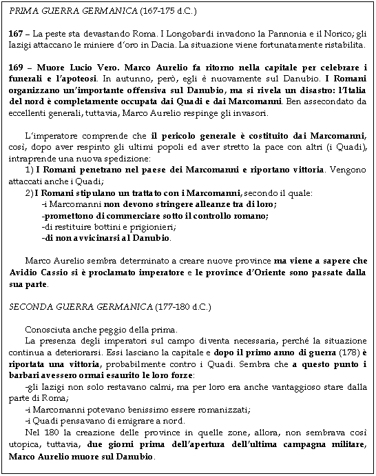 Text Box: PRIMA GUERRA GERMANICA (167-175 d.C.)

167 - La peste sta devastando Roma. I Longobardi invadono la Pannonia e il Norico; gli Iazigi attaccano le miniere d'oro in Dacia. La situazione viene fortunatamente ristabilita.

169 - Muore Lucio Vero. Marco Aurelio fa ritorno nella capitale per celebrare i funerali e l'apoteosi. In autunno, per, egli  nuovamente sul Danubio. I Romani organizzano un'importante offensiva sul Danubio, ma si rivela un disastro: l'Italia del nord  completamente occupata dai Quadi e dai Marcomanni. Ben assecondato da eccellenti generali, tuttavia, Marco Aurelio respinge gli invasori.

L'imperatore comprende che il pericolo generale  costituito dai Marcomanni, cos, dopo aver respinto gli ultimi popoli ed aver stretto la pace con altri (i Quadi), intraprende una nuova spedizione:
1) I Romani penetrano nel paese dei Marcomanni e riportano vittoria. Vengono attaccati anche i Quadi;
2) I Romani stipulano un trattato con i Marcomanni, secondo il quale:
-i Marcomanni non devono stringere alleanze tra di loro;
-promettono di commerciare sotto il controllo romano;
-di restituire bottini e prigionieri;
-di non avvicinarsi al Danubio.

Marco Aurelio sembra determinato a creare nuove province ma viene a sapere che Avidio Cassio si  proclamato imperatore e le province d'Oriente sono passate dalla sua parte.

SECONDA GUERRA GERMANICA (177-180 d.C.)

Conosciuta anche peggio della prima.
La presenza degli imperatori sul campo diventa necessaria, perch la situazione continua a deteriorarsi. Essi lasciano la capitale e dopo il primo anno di guerra (178)  riportata una vittoria, probabilmente contro i Quadi. Sembra che a questo punto i barbari avessero ormai esaurito le loro forze:
-gli Iazigi non solo restavano calmi, ma per loro era anche vantaggioso stare dalla parte di Roma;
-i Marcomanni potevano benissimo essere romanizzati;
-i Quadi pensavano di emigrare a nord.
Nel 180 la creazione delle province in quelle zone, allora, non sembrava cos utopica, tuttavia, due giorni prima dell'apertura dell'ultima campagna militare, Marco Aurelio muore sul Danubio.
