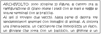 Text Box: ARCHIVOLTO: sono scolpite 13 figure; al centro sta la raffigurazione di Giano (tiene i piedi con le mani e regge le volute terminali con le braccia).
Ai lati si trovano due vecchi. Nella parte di destra: tre vendemmiatori alternati con immagini di animali. A sinistra una sirena-pesce, un cacciatore che immobilizza un falco, un giovane che lotta con un basilisco, un grifone e un giovane con un ginocchio a terra.
