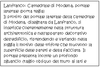 Text Box: Lanfranco: Cattedrale di Modena, portale laterale (porta regia) 
Il protiro del portale laterale della cattedrale di Modena, disegnata da Lanfranco, si inserisce coerentemente nella struttura architettonica e nell'apparato decorativo dell'edificio, riprendendo e variando nella loggia il motivo delle trifore che muovono la superficie delle pareti e della facciata. Il portale presenta inoltre un profondo sguancio (taglio obliquo del muro ai lati e attorno alla lunetta), elemento frequente nell'architettura sacra romanica e poi gotica. 


