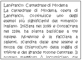 Text Box: Lanfranco: Cattedrale di Modena 
La cattedrale di Modena, opera di Lanfranco, costituisce uno degli esempi pi significativi del romanico italiano. Iniziata nel 1099 e consacrata nel 1184, ha pianta basilicale a tre navate. Notevole  la facciata a salienti, scandita dalle alte lesene e mossa dal chiaroscuro della loggia di trifore e del grande rosone centrale. Il portale maggiore  incorniciato dal protiro, con colonne rette da leoni stilofori.
