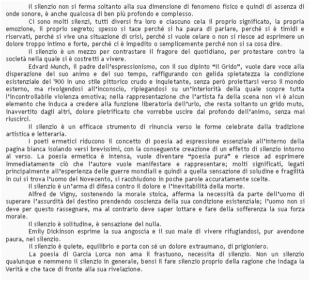 Text Box: Il silenzio non si ferma soltanto alla sua dimensione di fenomeno fisico e quindi di assenza di onde sonore,  anche qualcosa di ben pi profondo e complesso.
Ci sono molti silenzi, tutti diversi fra loro e ciascuno cela il proprio significato, la propria emozione, il proprio segreto; spesso si tace perch si ha paura di parlare, perch si  timidi e riservati, perch si vive una situazione di crisi, perch si vuole celare o non si riesce ad esprimere un dolore troppo intimo e forte, perch ci  impedito o semplicemente perch non si sa cosa dire.
Il silenzio  un mezzo per contrastare il fragore del quotidiano, per protestare contro la societ nella quale si  costretti a vivere.
Edvard Munch, il padre dell'espressionismo, con il suo dipinto 