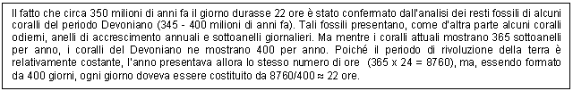 Text Box: Il fatto che circa 350 milioni di anni fa il giorno durasse 22 ore  stato confermato dall'analisi dei resti fossili di alcuni coralli del periodo Devoniano (345 - 400 milioni di anni fa). Tali fossili presentano, come d'altra parte alcuni coralli odierni, anelli di accrescimento annuali e sottoanelli giornalieri. Ma mentre i coralli attuali mostrano 365 sottoanelli per anno, i coralli del Devoniano ne mostrano 400 per anno. Poich il periodo di rivoluzione della terra  relativamente costante, l'anno presentava allora lo stesso numero di ore (365 x 24 = 8760), ma, essendo formato da 400 giorni, ogni giorno doveva essere costituito da 8760/400  22 ore.

