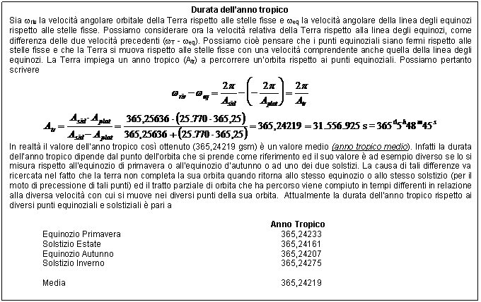 Text Box: Durata dell'anno tropico
Sia wriv la velocit angolare orbitale della Terra rispetto alle stelle fisse e weq la velocit angolare della linea degli equinozi rispetto alle stelle fisse. Possiamo considerare ora la velocit relativa della Terra rispetto alla linea degli equinozi, come differenza delle due velocit precedenti (wT - weq). Possiamo cio pensare che i punti equinoziali siano fermi rispetto alle stelle fisse e che la Terra si muova rispetto alle stelle fisse con una velocit comprendente anche quella della linea degli equinozi. La Terra impiega un anno tropico (Atr) a percorrere un'orbita rispetto ai punti equinoziali. Possiamo pertanto scrivere
 
 
In realt il valore dell'anno tropico cos ottenuto (365,24219 gsm)  un valore medio (anno tropico medio). Infatti la durata dell'anno tropico dipende dal punto dell'orbita che si prende come riferimento ed il suo valore  ad esempio diverso se lo si misura rispetto all'equinozio di primavera o all'equinozio d'autunno o ad uno dei due solstizi. La causa di tali differenze va ricercata nel fatto che la terra non completa la sua orbita quando ritorna allo stesso equinozio o allo stesso solstizio (per il moto di precessione di tali punti) ed il tratto parziale di orbita che ha percorso viene compiuto in tempi differenti in relazione alla diversa velocit con cui si muove nei diversi punti della sua orbita. Attualmente la durata dell'anno tropico rispetto ai diversi punti equinoziali e solstiziali  pari a

 Anno Tropico 
Equinozio Primavera 365,24233 
Solstizio Estate 365,24161 
Equinozio Autunno 365,24207 
Solstizio Inverno 365,24275 

Media 365,24219 

