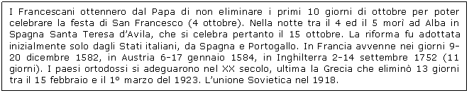 Text Box: I Francescani ottennero dal Papa di non eliminare i primi 10 giorni di ottobre per poter celebrare la festa di San Francesco (4 ottobre). Nella notte tra il 4 ed il 5 mor ad Alba in Spagna Santa Teresa d'Avila, che si celebra pertanto il 15 ottobre. La riforma fu adottata inizialmente solo dagli Stati italiani, da Spagna e Portogallo. In Francia avvenne nei giorni 9-20 dicembre 1582, in Austria 6-17 gennaio 1584, in Inghilterra 2-14 settembre 1752 (11 giorni). I paesi ortodossi si adeguarono nel XX secolo, ultima la Grecia che elimin 13 giorni tra il 15 febbraio e il 1 marzo del 1923. L'unione Sovietica nel 1918.

