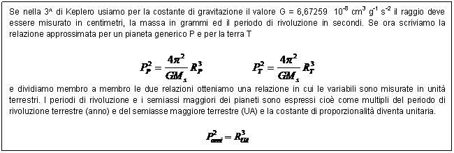 Text Box: Se nella 3^ di Keplero usiamo per la costante di gravitazione il valore G = 6,67259 10-8 cm3 g-1 s-2 il raggio deve essere misurato in centimetri, la massa in grammi ed il periodo di rivoluzione in secondi. Se ora scriviamo la relazione approssimata per un pianeta generico P e per la terra T

 
e dividiamo membro a membro le due relazioni otteniamo una relazione in cui le variabili sono misurate in unit terrestri. I periodi di rivoluzione e i semiassi maggiori dei pianeti sono espressi cio come multipli del periodo di rivoluzione terrestre (anno) e del semiasse maggiore terrestre (UA) e la costante di proporzionalit diventa unitaria.

 

