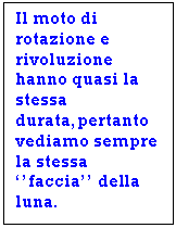 Text Box: Il moto di rotazione e rivoluzione hanno quasi la stessa durata,pertanto vediamo sempre la stessa ''faccia'' della luna.

