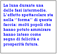 Text Box: La luna durante una delle fasi intermedie. L'effetto spettacolare sta nella ''forma'' di questa faccia: molti popoli che hanno potuto ammirare  hanno inteso come segno di felicit e prosperit futura.