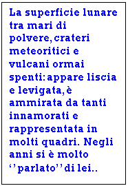 Text Box: La superficie lunare tra mari di polvere,crateri meteoritici e vulcani ormai spenti:appare liscia e levigata, ammirata da tanti innamorati e rappresentata in molti quadri. Negli anni si  molto ''parlato''di lei..