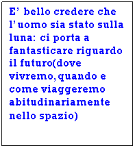 Text Box: E' bello credere che l'uomo sia stato sulla luna: ci porta a fantasticare riguardo il futuro(dove vivremo,quando e come viaggeremo abitudinariamente  nello spazio)
