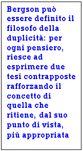 Text Box: Bergson pu essere definito il filosofo della duplicit: per ogni pensiero, riesce ad esprimere due tesi contrapposte rafforzando il concetto di quella che ritiene, dal suo punto di vista,  pi appropriata