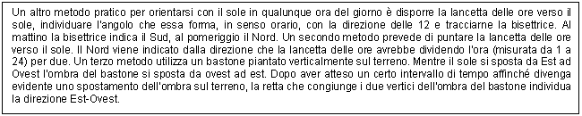 Text Box: Un altro metodo pratico per orientarsi con il sole in qualunque ora del giorno  disporre la lancetta delle ore verso il sole, individuare l'angolo che essa forma, in senso orario, con la direzione delle 12 e tracciarne la bisettrice. Al mattino la bisettrice indica il Sud, al pomeriggio il Nord. Un secondo metodo prevede di puntare la lancetta delle ore verso il sole. Il Nord viene indicato dalla direzione che la lancetta delle ore avrebbe dividendo l'ora (misurata da 1 a 24) per due. Un terzo metodo utilizza un bastone piantato verticalmente sul terreno. Mentre il sole si sposta da Est ad Ovest l'ombra del bastone si sposta da ovest ad est. Dopo aver atteso un certo intervallo di tempo affinch divenga evidente uno spostamento dell'ombra sul terreno, la retta che congiunge i due vertici dell'ombra del bastone individua la direzione Est-Ovest.

