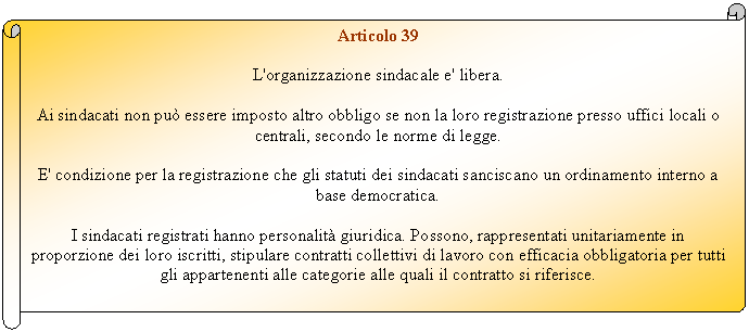 Horizontal Scroll: Articolo 39

L'organizzazione sindacale e' libera.

Ai sindacati non pu essere imposto altro obbligo se non la loro registrazione presso uffici locali o centrali, secondo le norme di legge.

E' condizione per la registrazione che gli statuti dei sindacati sanciscano un ordinamento interno a base democratica.

I sindacati registrati hanno personalit giuridica. Possono, rappresentati unitariamente in proporzione dei loro iscritti, stipulare contratti collettivi di lavoro con efficacia obbligatoria per tutti gli appartenenti alle categorie alle quali il contratto si riferisce.


