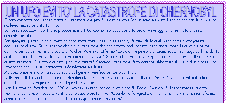 Text Box: 
Furono condotti degli esperimenti sul reattore che prov la catastrofe: Per un semplice caso l'esplosione non fu di natura nucleare, ma solamente termica. 
Se fosse successo il contrario probabilmente l'Europa non sarebbe come la vediamo noi oggi e forse met di essa 
non esisterebbe pi. 
Per spiegare questo colpo di fortuna sono state formulate molte teorie, l'ultima delle quali vede come protagonisti addirittura gli ufo. Sembrerebbe che alcuni testimoni abbiano notato degli oggetti stazionare sopra la centrale prima dell'incidente; Un testimone oculare, Mikhail Varitsky, afferma:'Io ed altre persone ci siamo recati sul luogo dell'incidente quella notte e abbiamo visto una sfera luminosa di circa 6-8 metri di diametro dalla quale uscivano dei raggi diretti verso il quarto reattore. Il tutto  durato quasi tre minuti'. Secondo i testimoni l'ufo avrebbe abbassato il livello di radioattivit impedendo cos che si verificasse un'esplosione nucleare. 
Ma questo non  stato l'unico episodio del genere verificatosi sulla centrale. 
A distanza di tre anni la dottoressa Gospina dichiara di aver visto un oggetto di color 'ambra' dai contorni molto ben definiti che sostava proprio sopra il quarto reattore.
Non  tutto: nell'ottobre del 1990 V. Navran, un reporter del quotidiano 'L'Eco di Chernobyl', fotografava il quarto 
reattore, compreso il buco al centro della cupola protettiva: 'Quando ho fotografato il tetto non ho visto nessun ufo, ma quando ho sviluppato il rullino ho notato un oggetto sopra la cupola.'.
