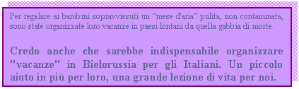 Text Box: Per regalare ai bambini sopravvissuti un 'mese d'aria' pulita, non contaminata, sono state organizzate loro vacanze in paesi lontani da quella gabbia di morte.
Credo anche che sarebbe indispensabile organizzare 'vacanze' in Bielorussia per gli Italiani. Un piccolo aiuto in pi per loro, una grande lezione di vita per noi. 

