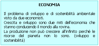 Text Box: ECONOMIA 

Il problema di sviluppo e di sostenibilit ambientale visto da due economisti. 
Crescita e sviluppo sono due miti dell'economia che stanno conducendo il mondo alla rovina.
La produzione non pu crescere all'infinito perch le risorse del pianeta non lo sono. (sviluppo e sostenibilit)
