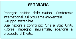 Text Box: GEOGRAFIA 

Impegno politico delle nazioni: Conferenze internazionali sul problema ambientale.
Sviluppo sostenibile.
Due nazioni a confronto: Cina e Stati Uniti. Risorse, impegno ambientale, adesione al protocollo di Kyoto.
