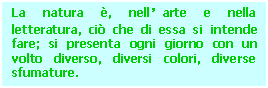 Text Box: La natura , nell'arte e nella letteratura, ci che di essa si intende fare; si presenta ogni giorno con un volto diverso, diversi colori, diverse sfumature.


