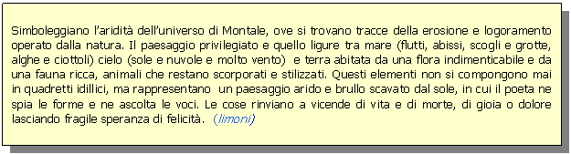 Text Box: Simboleggiano l'aridit dell'universo di Montale, ove si trovano tracce della erosione e logoramento operato dalla natura. Il paesaggio privilegiato e quello ligure tra mare (flutti, abissi, scogli e grotte, alghe e ciottoli) cielo (sole e nuvole e molto vento) e terra abitata da una flora indimenticabile e da una fauna ricca, animali che restano scorporati e stilizzati. Questi elementi non si compongono mai in quadretti idillici, ma rappresentano un paesaggio arido e brullo scavato dal sole, in cui il poeta ne spia le forme e ne ascolta le voci. Le cose rinviano a vicende di vita e di morte, di gioia o dolore lasciando fragile speranza di felicit. (limoni)

