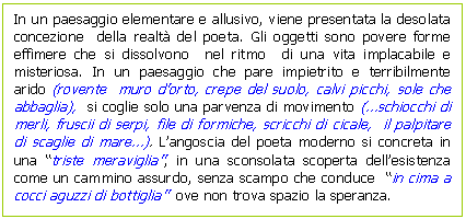 Text Box: In un paesaggio elementare e allusivo, viene presentata la desolata concezione della realt del poeta. Gli oggetti sono povere forme effimere che si dissolvono nel ritmo di una vita implacabile e misteriosa. In un paesaggio che pare impietrito e terribilmente arido (rovente muro d'orto, crepe del suolo, calvi picchi, sole che abbaglia), si coglie solo una parvenza di movimento (.schiocchi di merli, fruscii di serpi, file di formiche, scricchi di cicale, il palpitare di scaglie di mare.). L'angoscia del poeta moderno si concreta in una 