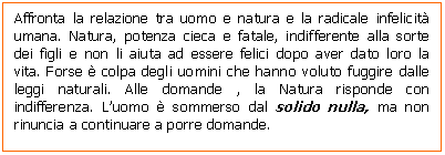 Text Box: Affronta la relazione tra uomo e natura e la radicale infelicit umana. Natura, potenza cieca e fatale, indifferente alla sorte dei figli e non li aiuta ad essere felici dopo aver dato loro la vita. Forse  colpa degli uomini che hanno voluto fuggire dalle leggi naturali. Alle domande , la Natura risponde con indifferenza. L'uomo  sommerso dal solido nulla, ma non rinuncia a continuare a porre domande.