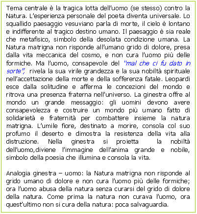 Text Box: Tema centrale  la tragica lotta dell'uomo (se stesso) contro la Natura. L'esperienza personale del poeta diventa universale. Lo squallido paesaggio vesuviano parla di morte, il cielo  lontano e indifferente al tragico destino umano. Il paesaggio  sia reale che metafisico, simbolo della desolata condizione umana. La Natura matrigna non risponde all'umano grido di dolore, presa dalla vita meccanica del cosmo, e non cura l'uomo pi delle formiche. Ma l'uomo, consapevole del 