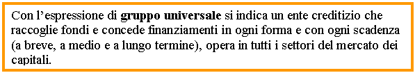 Text Box: Con l’espressione di gruppo universale si indica un ente creditizio che raccoglie fondi e concede finanziamenti in ogni forma e con ogni scadenza (a breve, a medio e a lungo termine), opera in tutti i settori del mercato dei capitali.


