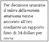 Text Box: Per decisione unanime il valore della moneta americana venne ancorato all'oro mediante un rapporto fisso di 34 dollari per oncia.