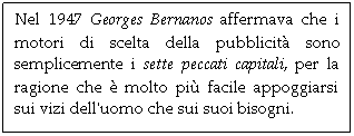 Text Box: Nel 1947 Georges Bernanos affermava che i motori di scelta della pubblicit sono semplicemente i sette peccati capitali, per la ragione che  molto pi facile appoggiarsi sui vizi dell'uomo che sui suoi bisogni. 

