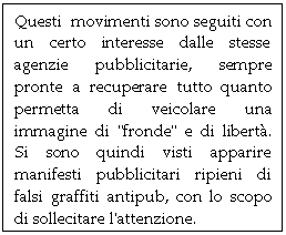 Text Box: Questi  movimenti sono seguiti con un certo interesse dalle stesse agenzie pubblicitarie, sempre pronte a recuperare tutto quanto permetta di veicolare una immagine di 'fronde' e di libert. Si sono quindi visti apparire manifesti pubblicitari ripieni di falsi graffiti antipub, con lo scopo di sollecitare l'attenzione.

