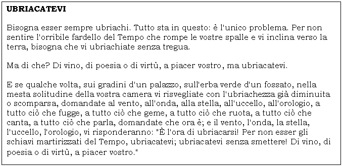 Text Box: UBRIACATEVI 

Bisogna esser sempre ubriachi. Tutto sta in questo:  l'unico problema. Per non sentire l'orribile fardello del Tempo che rompe le vostre spalle e vi inclina verso la terra, bisogna che vi ubriachiate senza tregua. 

Ma di che? Di vino, di poesia o di virt, a piacer vostro, ma ubriacatevi. 

E se qualche volta, sui gradini d'un palazzo, sull'erba verde d'un fossato, nella mesta solitudine della vostra camera vi risvegliate con l'ubriachezza gi diminuita o scomparsa, domandate al vento, all'onda, alla stella, all'uccello, all'orologio, a tutto ci che fugge, a tutto ci che geme, a tutto ci che ruota, a tutto ci che canta, a tutto ci che parla, domandate che ora ; e il vento, l'onda, la stella, l'uccello, l'orologio, vi risponderanno: ' l'ora di ubriacarsi! Per non esser gli schiavi martirizzati del Tempo, ubriacatevi; ubriacatevi senza smettere! Di vino, di poesia o di virt, a piacer vostro.'
