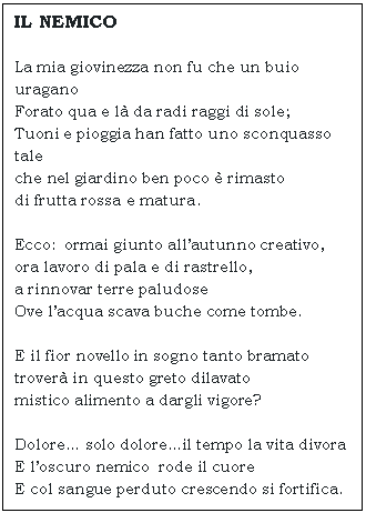 Text Box: IL NEMICO
 
La mia giovinezza non fu che un buio uragano
Forato qua e l da radi raggi di sole; 
Tuoni e pioggia han fatto uno sconquasso tale
che nel giardino ben poco  rimasto di frutta rossa e matura. 
 
Ecco: ormai giunto all'autunno creativo,
ora lavoro di pala e di rastrello,
a rinnovar terre paludose
Ove l'acqua scava buche come tombe.
 
E il fior novello in sogno tanto bramato
trover in questo greto dilavato
mistico alimento a dargli vigore?
 
Dolore. solo dolore.il tempo la vita divora
E l'oscuro nemico rode il cuore
E col sangue perduto crescendo si fortifica.

