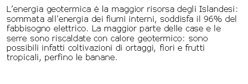 Text Box: L'energia geotermica  la maggior risorsa degli Islandesi: 
sommata all'energia dei fiumi interni, soddisfa il 96% del 
fabbisogno elettrico. La maggior parte delle case e le 
serre sono riscaldate con calore geotermico: sono possibili infatti coltivazioni di ortaggi, fiori e frutti tropicali, perfino le banane.
