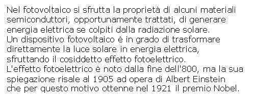 Text Box: Nel fotovoltaico si sfrutta la propriet di alcuni materiali 
semiconduttori, opportunamente trattati, di generare 
energia elettrica se colpiti dalla radiazione solare. 
Un dispositivo fotovoltaico  in grado di trasformare 
direttamente la luce solare in energia elettrica, 
sfruttando il cosiddetto effetto fotoelettrico.
L'effetto fotoelettrico  noto dalla fine dell'800, ma la sua 
spiegazione risale al 1905 ad opera di Albert Einstein 
che per questo motivo ottenne nel 1921 il premio Nobel.
