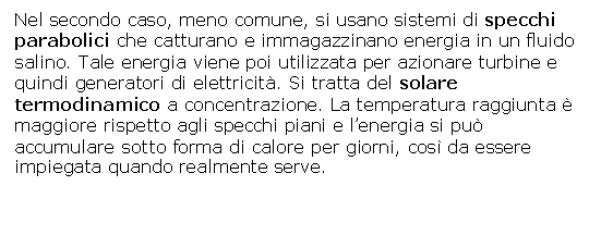 Text Box: Nel secondo caso, meno comune, si usano sistemi di specchi parabolici che catturano e immagazzinano energia in un fluido salino. Tale energia viene poi utilizzata per azionare turbine e quindi generatori di elettricit. Si tratta del solare termodinamico a concentrazione. La temperatura raggiunta  maggiore rispetto agli specchi piani e l'energia si pu accumulare sotto forma di calore per giorni, cos da essere impiegata quando realmente serve.