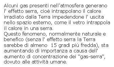 Text Box: Alcuni gas presenti nell'atmosfera generano l' effetto serra, cio intrappolano il calore irradiato dalla Terra impedendone l' uscita nello spazio esterno, come il vetro intrappola il calore in una serra.
Questo fenomeno, normalmente naturale e benefico (senza l' effetto serra la Terra sarebbe di almeno 15 gradi pi fredda), sta aumentando di importanza a causa dell' aumento di concentrazione dei 'gas-serra', dovuto alle attivit umane.
