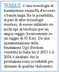 Text Box: WiMAX:  una tecnologia di trasmissione senza fili d'accesso a banda larga. Ha la possibilit, al pari di altre tecnologie wireless, di essere utilizzato su molti tipi di territorio per un ampio raggio (teoricamente su un raggio di 50 Km). Da una sperimentazione della fondazione Ugo Bordoni condotta in Italia tra il 2005 e il 2006  risultato che le prestazioni sono accettabili per distanze di qualche chilometro.