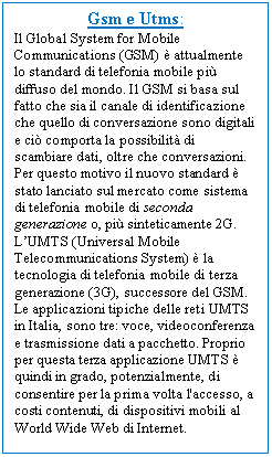 Text Box: Gsm e Utms:
Il Global System for Mobile Communications (GSM)  attualmente lo standard di telefonia mobile pi diffuso del mondo. Il GSM si basa sul fatto che sia il canale di identificazione che quello di conversazione sono digitali e ci comporta la possibilit di scambiare dati, oltre che conversazioni. Per questo motivo il nuovo standard  stato lanciato sul mercato come sistema di telefonia mobile di seconda generazione o, pi sinteticamente 2G. L'UMTS (Universal Mobile Telecommunications System)  la tecnologia di telefonia mobile di terza generazione (3G), successore del GSM. Le applicazioni tipiche delle reti UMTS in Italia, sono tre: voce, videoconferenza e trasmissione dati a pacchetto. Proprio per questa terza applicazione UMTS  quindi in grado, potenzialmente, di consentire per la prima volta l'accesso, a costi contenuti, di dispositivi mobili al World Wide Web di Internet.
