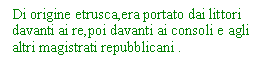 Text Box: Di origine etrusca,era portato dai littori davanti ai re,poi davanti ai consoli e agli altri magistrati repubblicani .