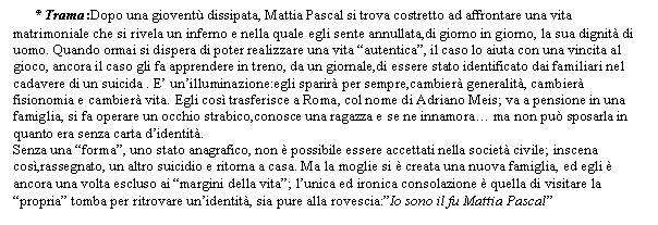 Text Box: * Trama:Dopo una giovent dissipata, Mattia Pascal si trova costretto ad affrontare una vita matrimoniale che si rivela un inferno e nella quale egli sente annullata,di giorno in giorno, la sua dignit di uomo. Quando ormai si dispera di poter realizzare una vita 