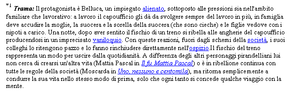 Text Box: *1 Trama: Il protagonista  Belluca, un impiegato alienato, sottoposto alle pressioni sia nell'ambito familiare che lavorativo: a lavoro il capoufficio gli d da svolgere sempre del lavoro in pi, in famiglia deve accudire la moglie, la suocera e la sorella della suocera (che sono cieche) e le figlie vedove con i nipoti a carico. Una notte, dopo aver sentito il fischio di un treno si ribella alle angherie del capoufficio producendosi in un imprecisato vaniloquio. Con queste reazioni, fuori dagli schemi della societ, i suoi colleghi lo ritengono pazzo e lo fanno rinchiudere direttamente nell'ospizio.Il fischio del treno rappresenta un modo per uscire dalla quotidianit. A differenza degli altri personaggi pirandelliani lui non cerca di crearsi un'altra vita (Mattia Pascal in Il fu Mattia Pascal) o  in ribellione continua con tutte le regole della societ (Moscarda in Uno, nessuno e centomila), ma ritorna semplicemente a condurre la sua vita nello stesso modo di prima, solo che ogni tanto si concede qualche viaggio con la mente.

