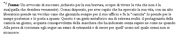 Text Box: *2 Trama: Un avvocato di successo ,richiesto per la sua bravura, scopre di vivere la vita che non  la sua(quella che desidera veramente). Ormai disperato, per aver capito che ha sprecato la sua vita, con un atto liberatorio prende un vecchio cane che gironzola sempre per il suo ufficio e fa la 'carriola':lo prende per le zampe posteriori e lo porta a spasso. Questo  un gesto metaforico ma di estrema realt: il protagonista della carriola un giorno, acquista consapevolezza della maschera che ha indossato senza sapere ne come ne quando. Alla presa di coscienza egli segue un senso di estraneit e di orrore per quell' uomo nel quale ormai non si riconosce.

