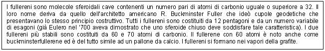 Text Box: I fullereni sono molecole sferoidali cave contenenti un numero pari di atomi di carbonio uguale o superiore a 32. Il loro nome deriva da quello dell'architetto americano R. Buckminster Fuller che ide cupole geodetiche che presentavano lo stesso principio costruttivo. Tutti i fullereni sono costituiti da 12 pentagoni e da un numero variabile di esagoni (gi Eulero nel '700 aveva dimostrato che uno sferoide chiuso deve soddisfare tale caratteristica). I due fullereni pi stabili sono costituiti da 60 e 70 atomi di carbonio. Il fullerene con 60 atomi  noto anche come buckminsterfullerene ed  del tutto simile ad un pallone da calcio. I fullereni si formano nei vapori della grafite.

