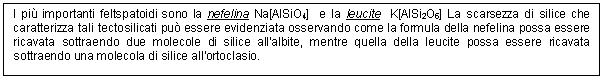 Text Box: I pi importanti feltspatoidi sono la nefelina Na[AlSiO4] e la leucite K[AlSi2O6] La scarsezza di silice che caratterizza tali tectosilicati pu essere evidenziata osservando come la formula della nefelina possa essere ricavata sottraendo due molecole di silice all'albite, mentre quella della leucite possa essere ricavata sottraendo una molecola di silice all'ortoclasio. 

