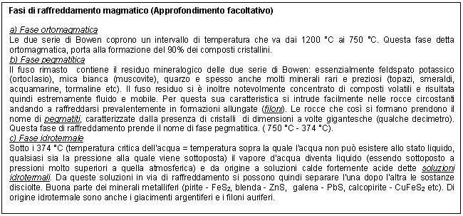 Text Box: Fasi di raffreddamento magmatico (Approfondimento facoltativo)

a) Fase ortomagmatica
Le due serie di Bowen coprono un intervallo di temperatura che va dai 1200 C ai 750 C. Questa fase detta ortomagmatica, porta alla formazione del 90% dei composti cristallini.
b) Fase pegmatitica
Il fuso rimasto contiene il residuo mineralogico delle due serie di Bowen: essenzialmente feldspato potassico (ortoclasio), mica bianca (muscovite), quarzo e spesso anche molti minerali rari e preziosi (topazi, smeraldi, acquamarine, tormaline etc). Il fuso residuo si  inoltre notevolmente concentrato di composti volatili e risultata quindi estremamente fluido e mobile. Per questa sua caratteristica si intrude facilmente nelle rocce circostanti andando a raffreddarsi prevalentemente in formazioni allungate (filoni). Le rocce che cos si formano prendono il nome di pegmatiti, caratterizzate dalla presenza di cristalli di dimensioni a volte gigantesche (qualche decimetro). Questa fase di raffreddamento prende il nome di fase pegmatitica. ( 750 C - 374 C).
c) Fase idrotermale
Sotto i 374 C (temperatura critica dell'acqua = temperatura sopra la quale l'acqua non pu esistere allo stato liquido, qualsiasi sia la pressione alla quale viene sottoposta) il vapore d'acqua diventa liquido (essendo sottoposto a pressioni molto superiori a quella atmosferica) e da origine a soluzioni calde fortemente acide dette soluzioni idrotermali. Da queste soluzioni in via di raffreddamento si possono quindi separare l'una dopo l'altra le sostanze disciolte. Buona parte dei minerali metalliferi (pirite - FeS2, blenda - ZnS, galena - PbS, calcopirite - CuFeS2 etc). Di origine idrotermale sono anche i giacimenti argentiferi e i filoni auriferi.

