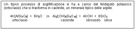 Text Box: Un tipico processo di argillificazione si ha a carico del feldspato potassico (ortoclasio) che si trasforma in caolinite, un minerale tipico delle argille.

 4K[AlSi3O8] + 6H2O T Al4[(OH)8Si4O10] + 4KOH + 8SiO2
 ortoclasio caolinite idrossido silice

