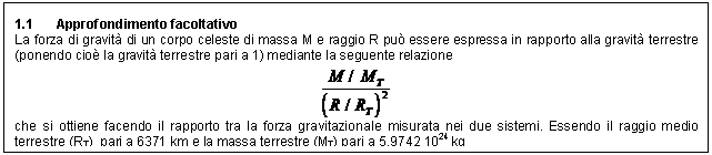 Text Box: 1.1 Approfondimento facoltativo
La forza di gravit di un corpo celeste di massa M e raggio R pu essere espressa in rapporto alla gravit terrestre (ponendo cio la gravit terrestre pari a 1) mediante la seguente relazione
 
che si ottiene facendo il rapporto tra la forza gravitazionale misurata nei due sistemi. Essendo il raggio medio terrestre (RT) pari a 6371 km e la massa terrestre (MT) pari a 5,9742 1024 kg

