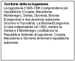 Text Box: Territorio della ex Iugoslavia
La Iugoslavia (1945-1991) comprendeva sei repubbliche (Croazia, Macedonia, Montenegro, Serbia, Slovenia, Bosnia-Erzegovina) e due provincie autonome (Kosovo e Vojvodina). La Bosnia-Erzegovina si rese indipendente nel 1992, mentre la Serbia e il Montenegro costituirono la Repubblica federale di Iugoslavia; Croazia, Macedonia e Slovenia divennero repubbliche autonome
