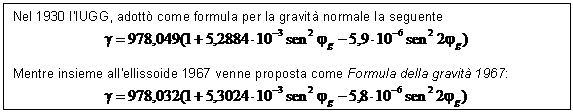 Text Box: Nel 1930 l'IUGG, adott come formula per la gravit normale la seguente
 

Mentre insieme all'ellissoide 1967 venne proposta come Formula della gravit 1967:
 

